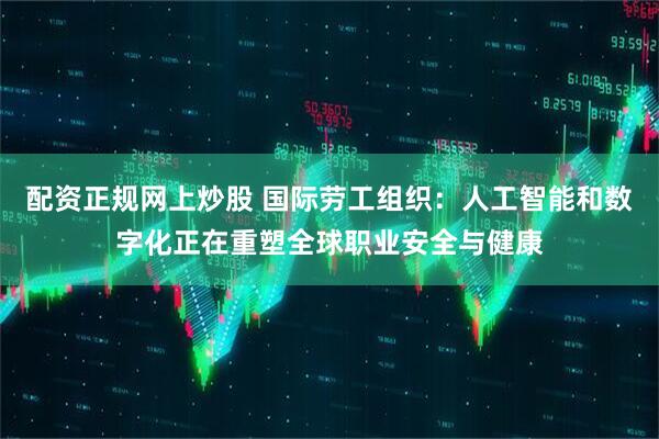 配资正规网上炒股 国际劳工组织：人工智能和数字化正在重塑全球职业安全与健康