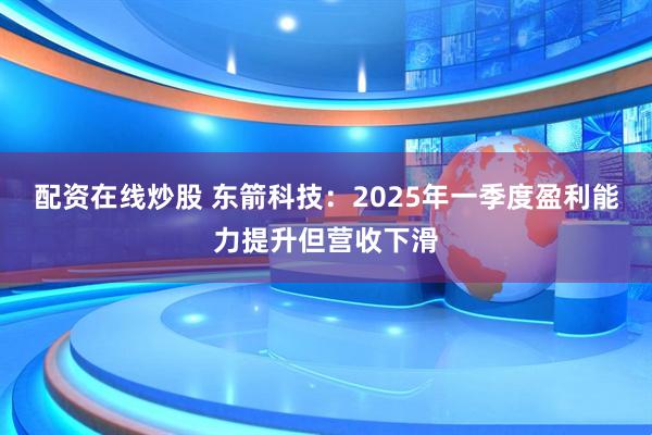 配资在线炒股 东箭科技：2025年一季度盈利能力提升但营收下滑