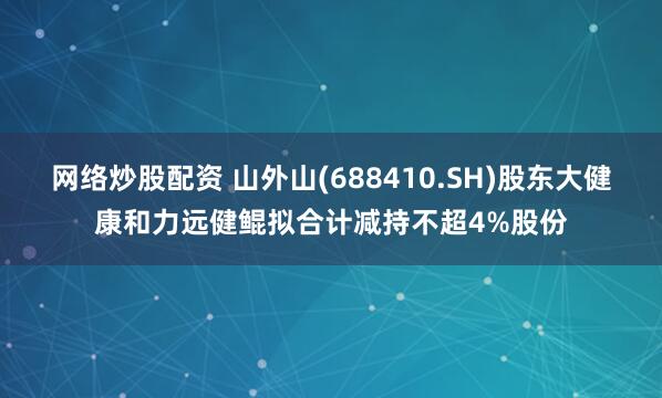 网络炒股配资 山外山(688410.SH)股东大健康和力远健鲲拟合计减持不超4%股份