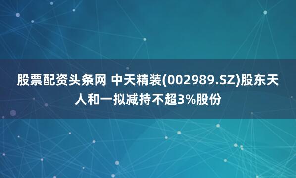 股票配资头条网 中天精装(002989.SZ)股东天人和一拟减持不超3%股份