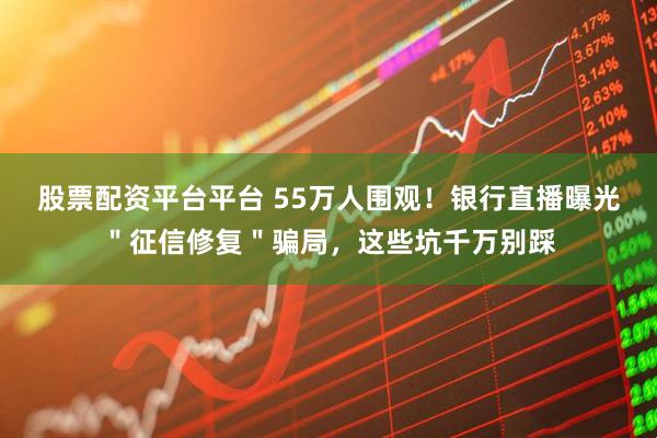 股票配资平台平台 55万人围观！银行直播曝光＂征信修复＂骗局，这些坑千万别踩