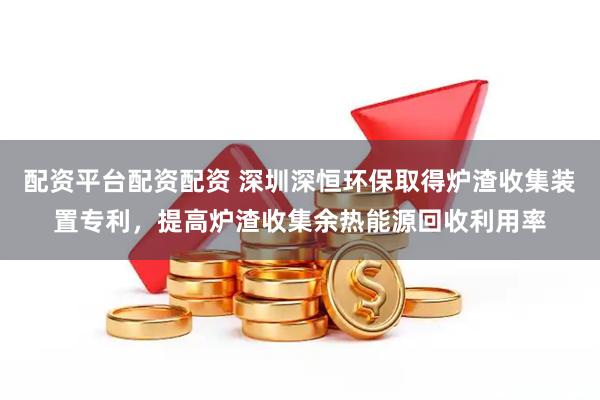 配资平台配资配资 深圳深恒环保取得炉渣收集装置专利，提高炉渣收集余热能源回收利用率