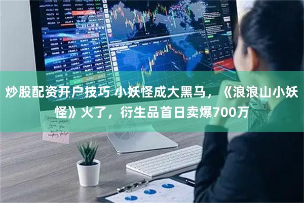 炒股配资开户技巧 小妖怪成大黑马，《浪浪山小妖怪》火了，衍生品首日卖爆700万
