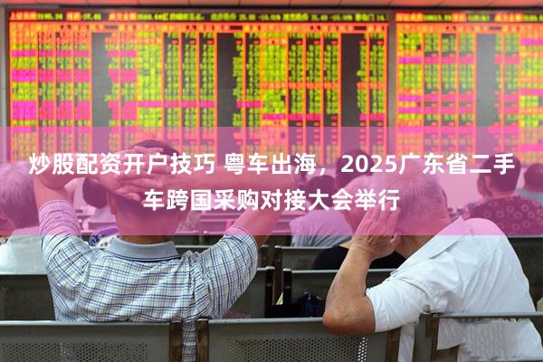炒股配资开户技巧 粤车出海，2025广东省二手车跨国采购对接大会举行