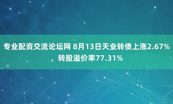 专业配资交流论坛网 8月13日天业转债上涨2.67%，转股溢价率77.31%