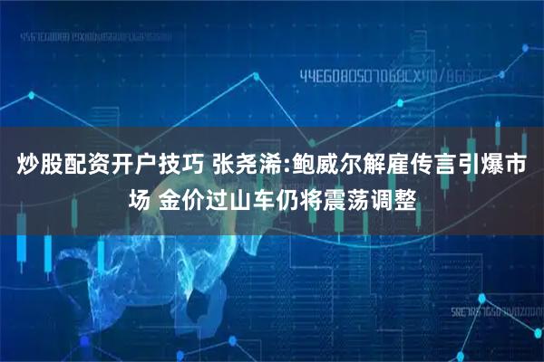 炒股配资开户技巧 张尧浠:鲍威尔解雇传言引爆市场 金价过山车仍将震荡调整