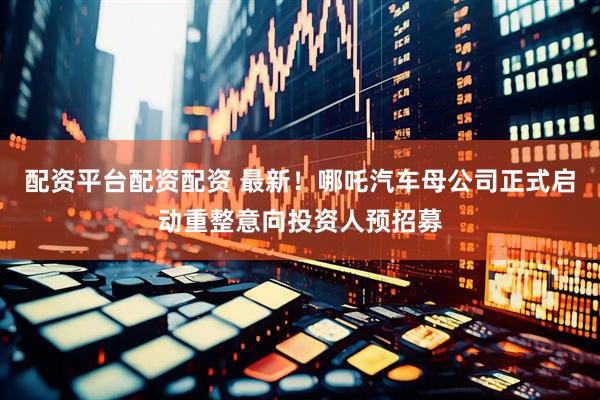配资平台配资配资 最新！哪吒汽车母公司正式启动重整意向投资人预招募