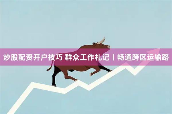 炒股配资开户技巧 群众工作札记丨畅通跨区运输路
