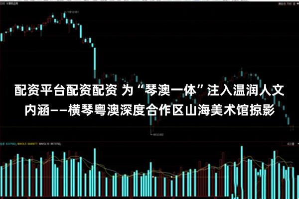 配资平台配资配资 为“琴澳一体”注入温润人文内涵——横琴粤澳深度合作区山海美术馆掠影