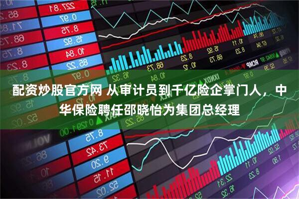 配资炒股官方网 从审计员到千亿险企掌门人，中华保险聘任邵晓怡为集团总经理