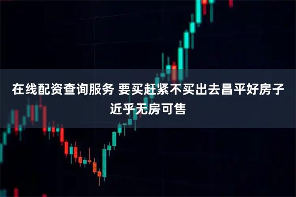 在线配资查询服务 要买赶紧不买出去昌平好房子近乎无房可售