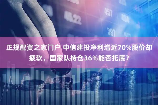 正规配资之家门户 中信建投净利增近70%股价却疲软，国家队持仓36%能否托底？