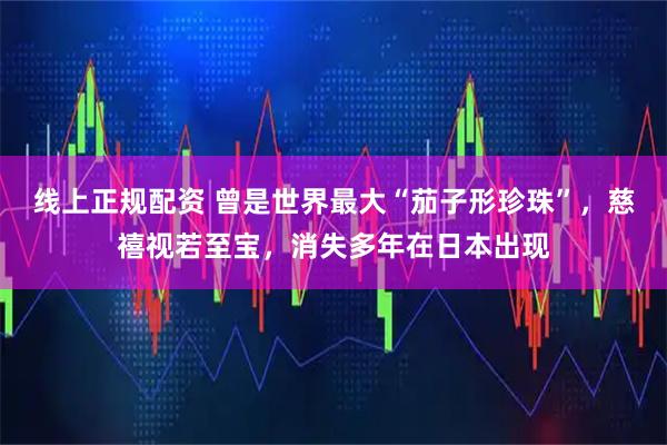 线上正规配资 曾是世界最大“茄子形珍珠”，慈禧视若至宝，消失多年在日本出现